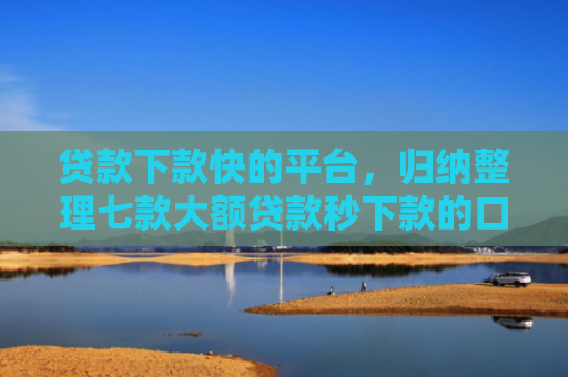 贷款下款快的平台，归纳整理七款大额贷款秒下款的口子