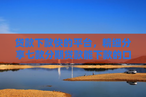 贷款下款快的平台，精细分享七款分期贷款能下款的口子