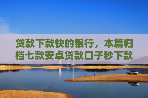 贷款下款快的银行，本篇归档七款安卓贷款口子秒下款