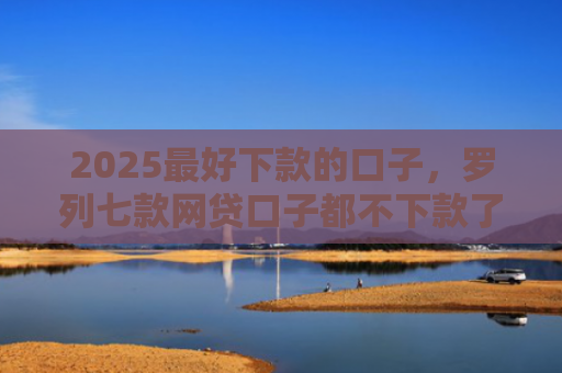2025最好下款的口子，罗列七款网贷口子都不下款了吗