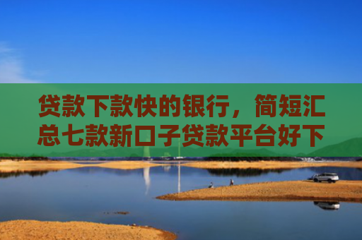 贷款下款快的银行，简短汇总七款新口子贷款平台好下款