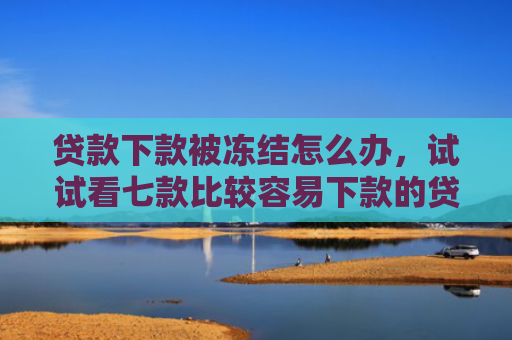 贷款下款被冻结怎么办，试试看七款比较容易下款的贷款口子