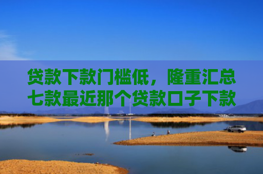贷款下款门槛低，隆重汇总七款最近那个贷款口子下款