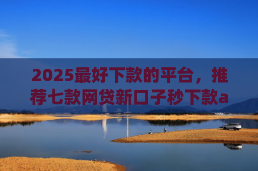 2025最好下款的平台，推荐七款网贷新口子秒下款app
