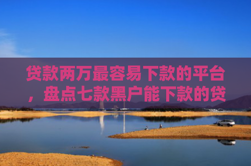 贷款两万最容易下款的平台，盘点七款黑户能下款的贷款口子