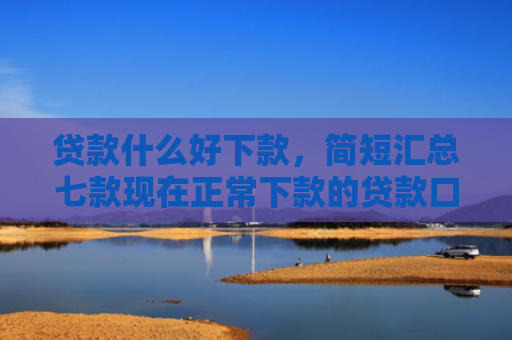 贷款什么好下款，简短汇总七款现在正常下款的贷款口子