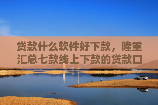 贷款什么软件好下款，隆重汇总七款线上下款的贷款口子