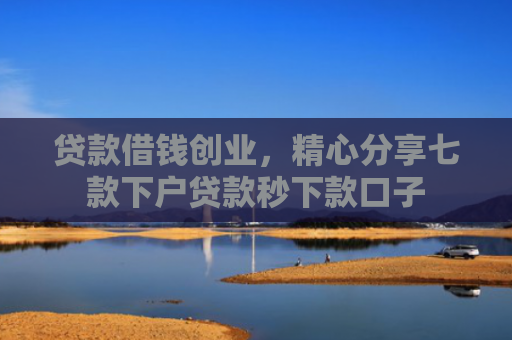 贷款借钱创业，精心分享七款下户贷款秒下款口子