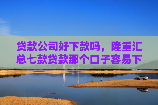 贷款公司好下款吗，隆重汇总七款贷款那个口子容易下款