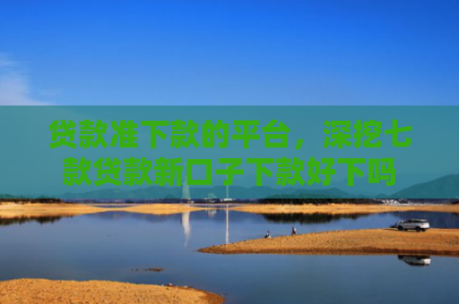 贷款准下款的平台，深挖七款贷款新口子下款好下吗