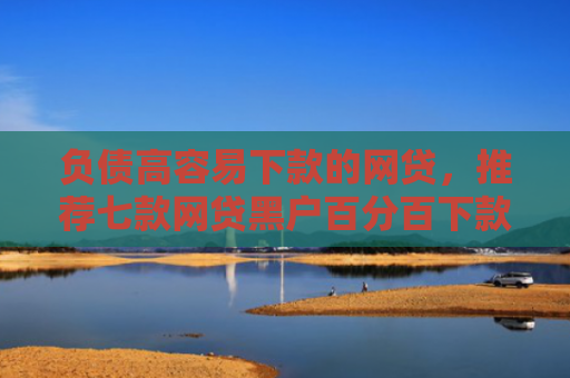 负债高容易下款的网贷，推荐七款网贷黑户百分百下款的口子