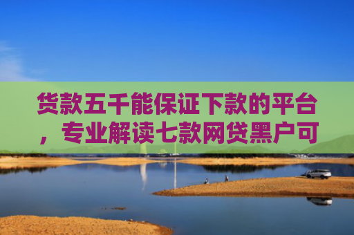 货款五千能保证下款的平台，专业解读七款网贷黑户可以下款的口子