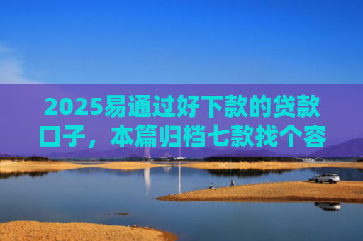 2025易通过好下款的贷款口子，本篇归档七款找个容易下款的网贷口子