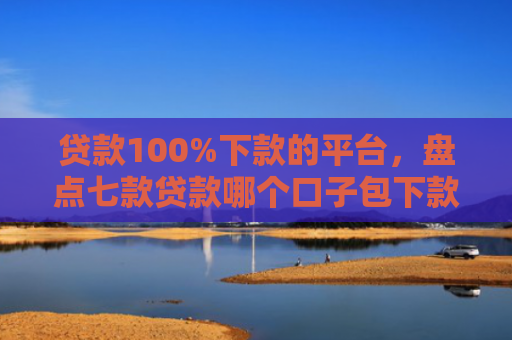 贷款100%下款的平台，盘点七款贷款哪个口子包下款