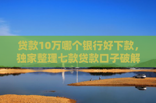贷款10万哪个银行好下款，独家整理七款贷款口子破解下款