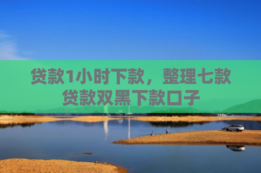 贷款1小时下款，整理七款贷款双黑下款口子