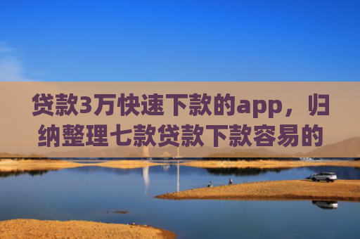 贷款3万快速下款的app，归纳整理七款贷款下款容易的口子