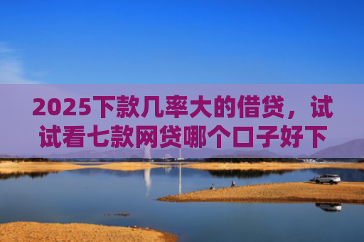 2025下款几率大的借贷，试试看七款网贷哪个口子好下款快点