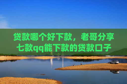 贷款哪个好下款，老哥分享七款qq能下款的贷款口子