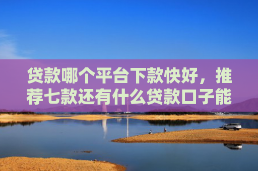 贷款哪个平台下款快好，推荐七款还有什么贷款口子能下款
