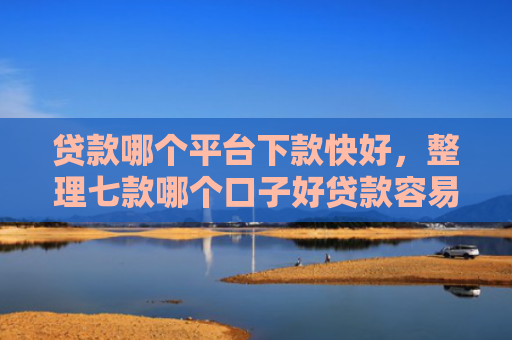贷款哪个平台下款快好，整理七款哪个口子好贷款容易下款
