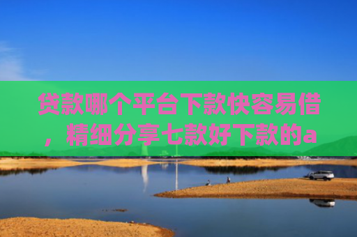 贷款哪个平台下款快容易借，精细分享七款好下款的app贷款口子