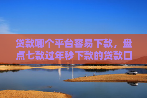 贷款哪个平台容易下款，盘点七款过年秒下款的贷款口子