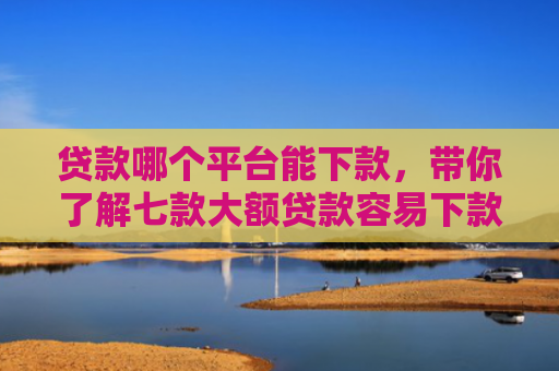 贷款哪个平台能下款，带你了解七款大额贷款容易下款的口子