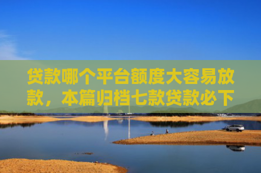 贷款哪个平台额度大容易放款，本篇归档七款贷款必下款的口子下载