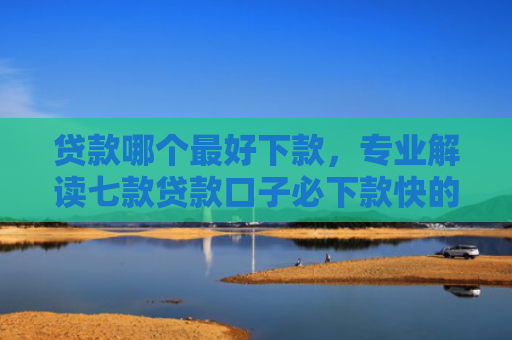 贷款哪个最好下款，专业解读七款贷款口子必下款快的