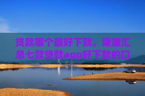 贷款哪个最好下款，隆重汇总七款贷款app好下款的口子