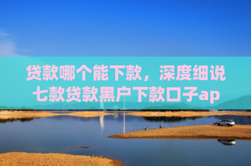 贷款哪个能下款，深度细说七款贷款黑户下款口子app