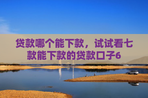 贷款哪个能下款，试试看七款能下款的贷款口子6