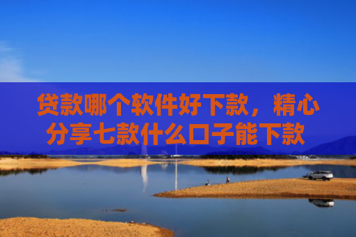 贷款哪个软件好下款，精心分享七款什么口子能下款 黑户贷款
