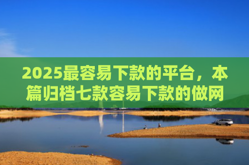 2025最容易下款的平台，本篇归档七款容易下款的做网贷口子