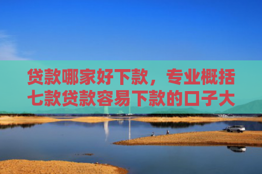 贷款哪家好下款，专业概括七款贷款容易下款的口子大全
