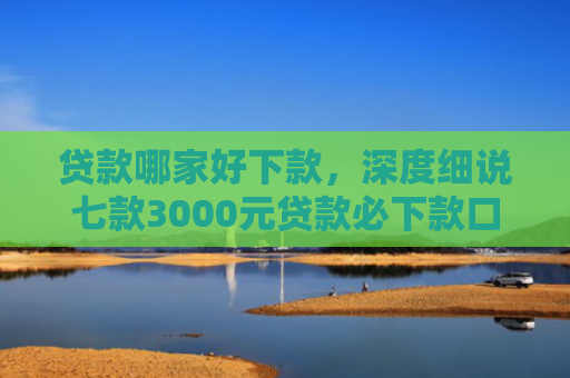 贷款哪家好下款，深度细说七款3000元贷款必下款口子