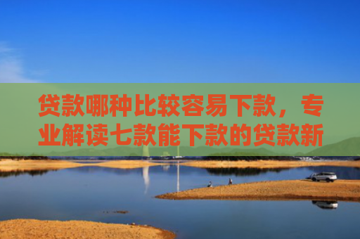 贷款哪种比较容易下款，专业解读七款能下款的贷款新口子