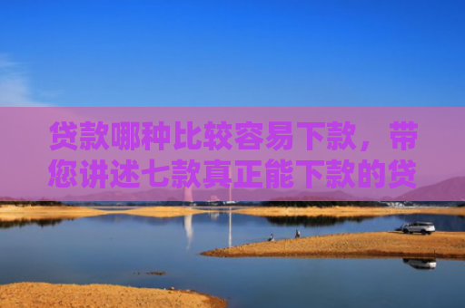 贷款哪种比较容易下款，带您讲述七款真正能下款的贷款口子