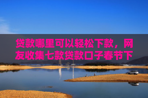 贷款哪里可以轻松下款，网友收集七款贷款口子春节下款吗