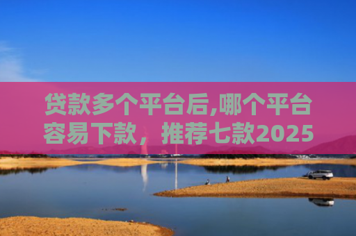 贷款多个平台后,哪个平台容易下款，推荐七款2025能下款贷款口子