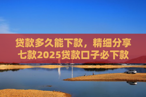 贷款多久能下款，精细分享七款2025贷款口子必下款