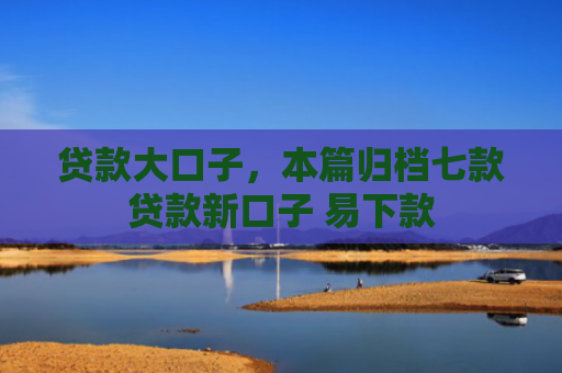 贷款大口子，本篇归档七款贷款新口子 易下款