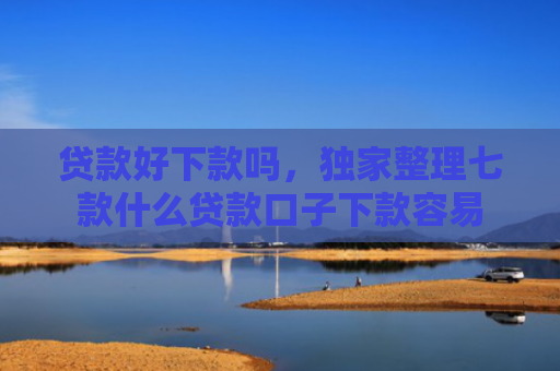 贷款好下款吗，独家整理七款什么贷款口子下款容易