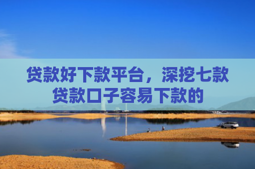 贷款好下款平台，深挖七款贷款口子容易下款的