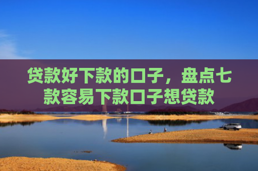 贷款好下款的口子，盘点七款容易下款口子想贷款