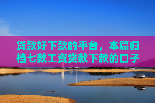 贷款好下款的平台，本篇归档七款工资贷款下款的口子
