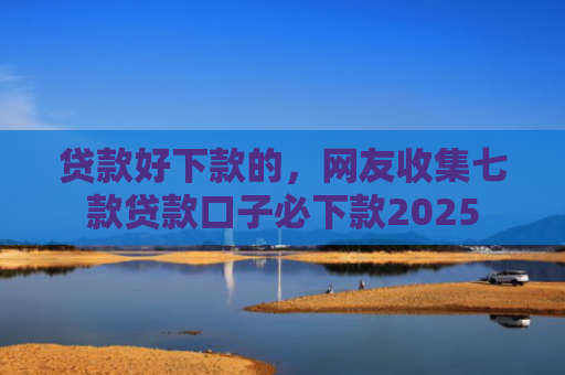 贷款好下款的，网友收集七款贷款口子必下款2025