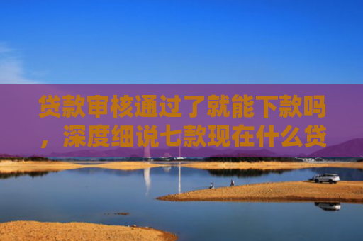贷款审核通过了就能下款吗，深度细说七款现在什么贷款口子能下款