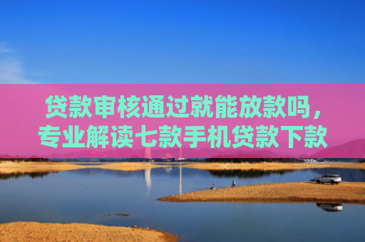 贷款审核通过就能放款吗，专业解读七款手机贷款下款口子在哪里